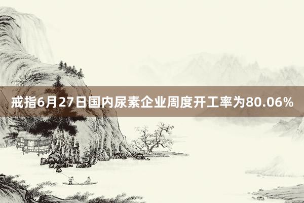 戒指6月27日国内尿素企业周度开工率为80.06%