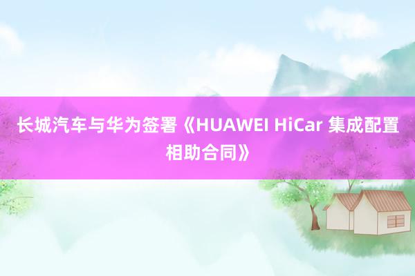 长城汽车与华为签署《HUAWEI HiCar 集成配置相助合同》