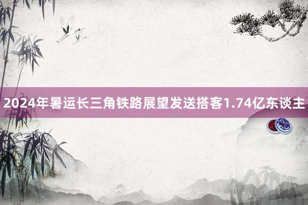 2024年暑运长三角铁路展望发送搭客1.74亿东谈主