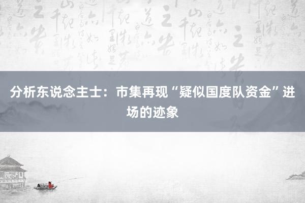 分析东说念主士：市集再现“疑似国度队资金”进场的迹象