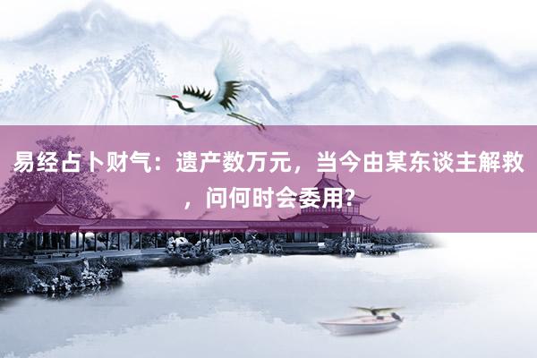 易经占卜财气：遗产数万元，当今由某东谈主解救，问何时会委用?