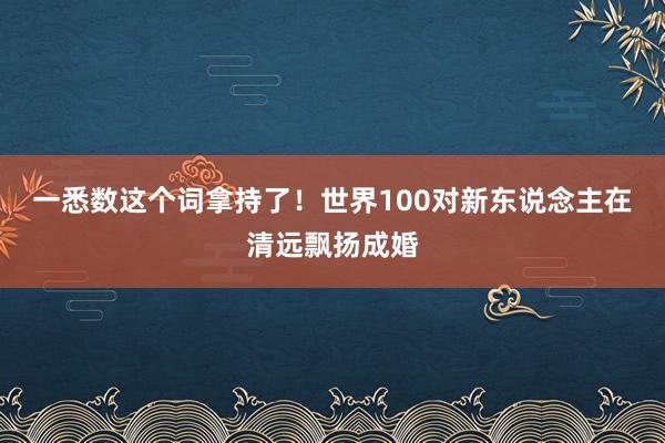 一悉数这个词拿持了！世界100对新东说念主在清远飘扬成婚