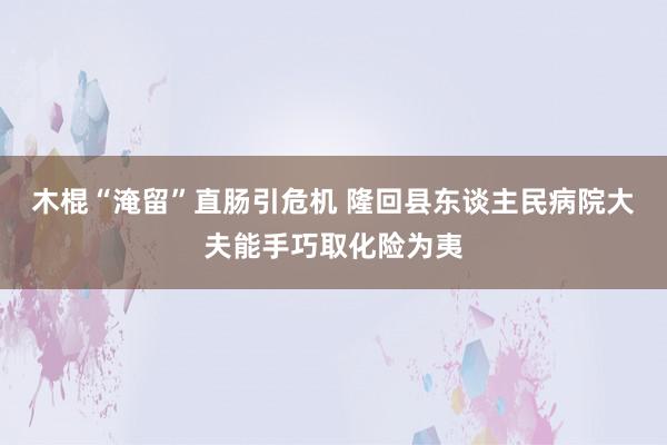 木棍“淹留”直肠引危机 隆回县东谈主民病院大夫能手巧取化险为夷