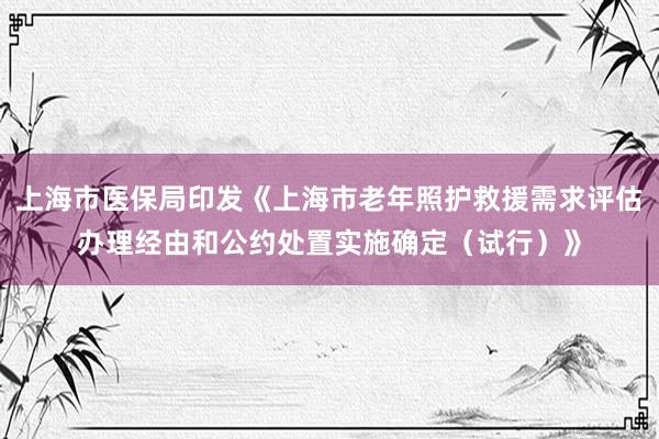 上海市医保局印发《上海市老年照护救援需求评估办理经由和公约处置实施确定（试行）》