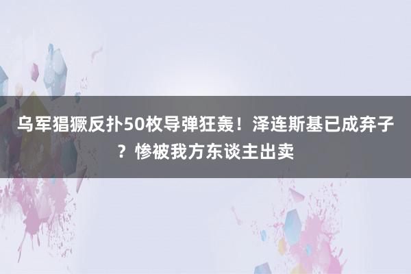 乌军猖獗反扑50枚导弹狂轰！泽连斯基已成弃子？惨被我方东谈主出卖