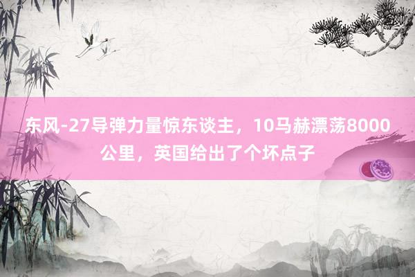 东风-27导弹力量惊东谈主，10马赫漂荡8000公里，英国给出了个坏点子