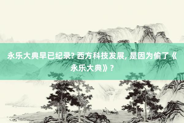 永乐大典早已纪录? 西方科技发展, 是因为偷了《永乐大典》?