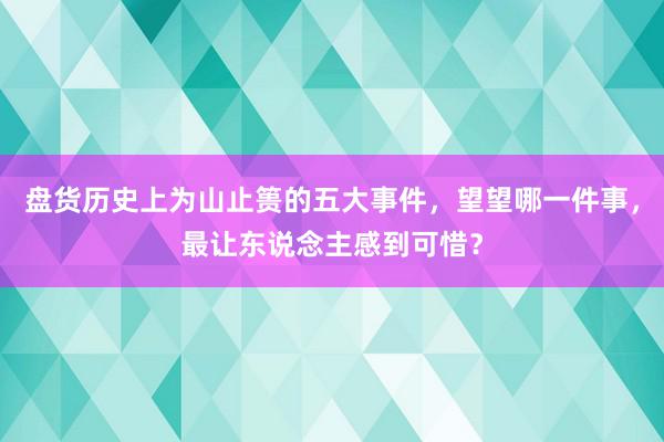 盘货历史上为山止篑的五大事件，望望哪一件事，最让东说念主感到可惜？