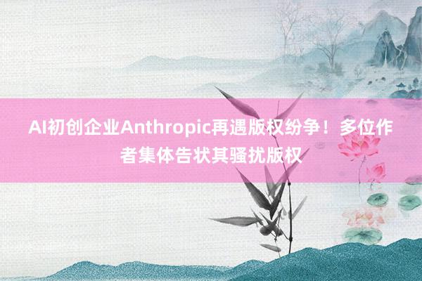 AI初创企业Anthropic再遇版权纷争！多位作者集体告状其骚扰版权