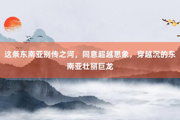 这条东南亚别传之河，同意超越思象，穿越沉的东南亚壮丽巨龙