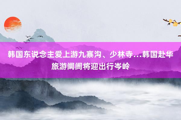 韩国东说念主爱上游九寨沟、少林寺…韩国赴华旅游阛阓将迎出行岑岭