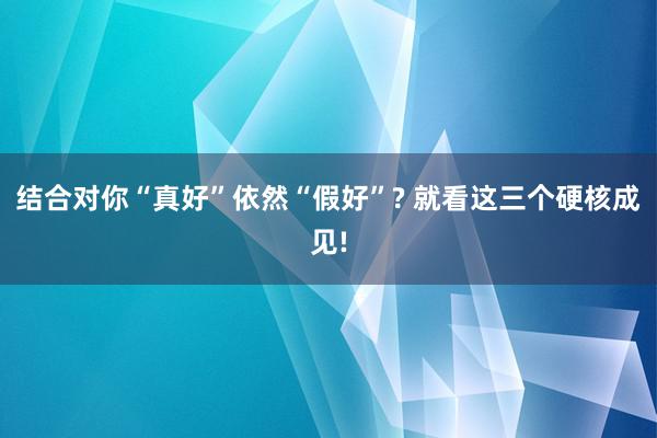 结合对你“真好”依然“假好”? 就看这三个硬核成见!