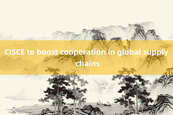 CISCE to boost cooperation in global supply chains