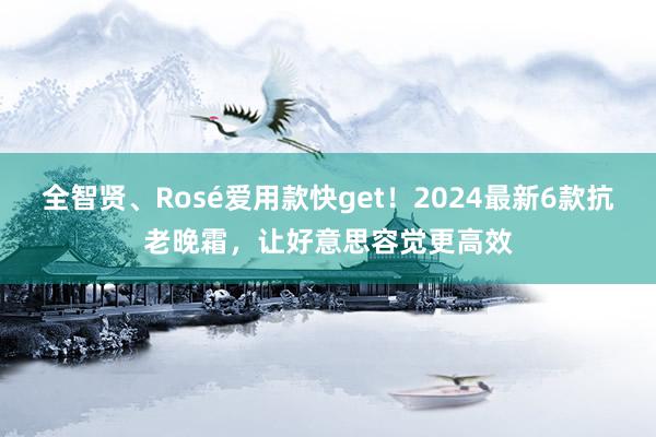 全智贤、Rosé爱用款快get！2024最新6款抗老晚霜，让好意思容觉更高效