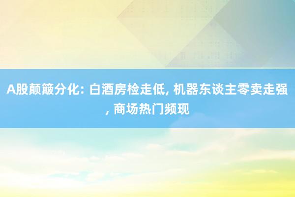 A股颠簸分化: 白酒房检走低, 机器东谈主零卖走强, 商场热门频现