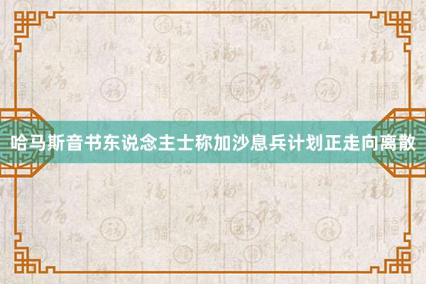 哈马斯音书东说念主士称加沙息兵计划正走向离散