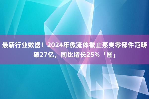 最新行业数据！2024年微流体截止泵类零部件范畴破27亿，同比增长25%「图」