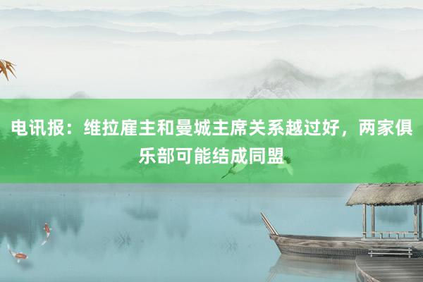 电讯报：维拉雇主和曼城主席关系越过好，两家俱乐部可能结成同盟