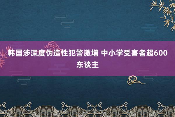 韩国涉深度伪造性犯警激增 中小学受害者超600东谈主