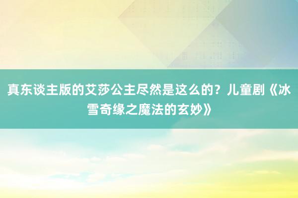 真东谈主版的艾莎公主尽然是这么的？儿童剧《冰雪奇缘之魔法的玄妙》