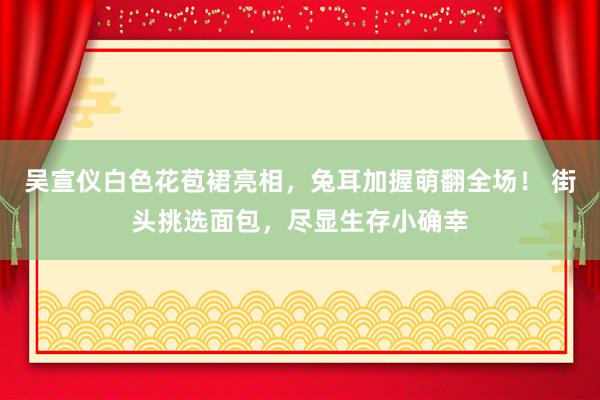 吴宣仪白色花苞裙亮相，兔耳加握萌翻全场！ 街头挑选面包，尽显生存小确幸