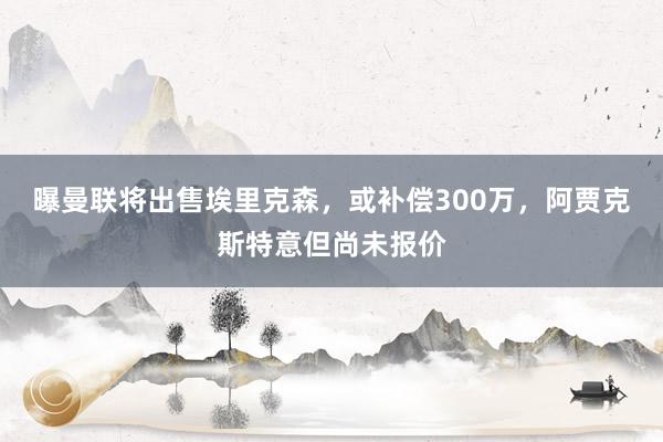 曝曼联将出售埃里克森，或补偿300万，阿贾克斯特意但尚未报价