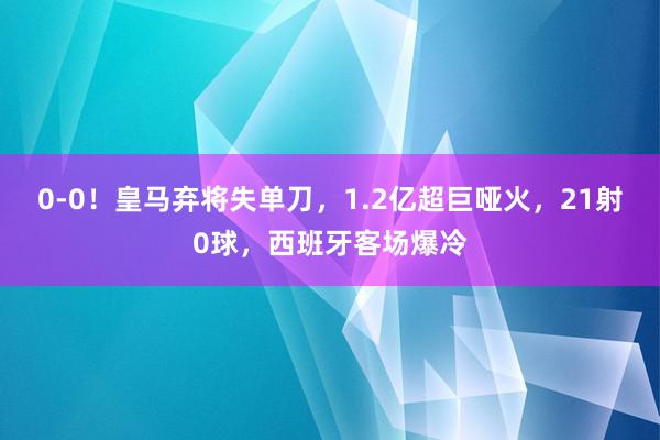 0-0！皇马弃将失单刀，1.2亿超巨哑火，21射0球，西班牙客场爆冷