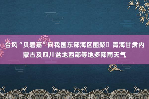 台风“贝碧嘉”向我国东部海区围聚 青海甘肃内蒙古及四川盆地西部等地多降雨天气