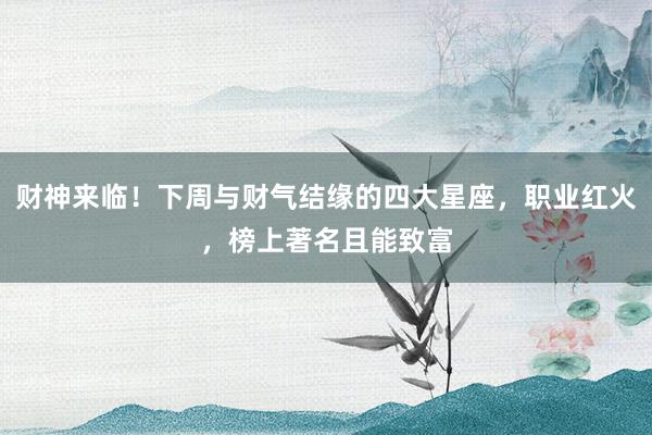 财神来临！下周与财气结缘的四大星座，职业红火，榜上著名且能致富