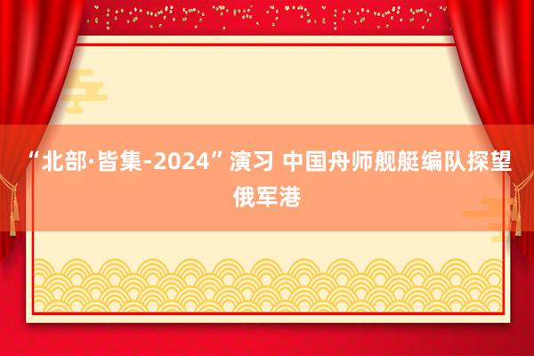 “北部·皆集-2024”演习 中国舟师舰艇编队探望俄军港