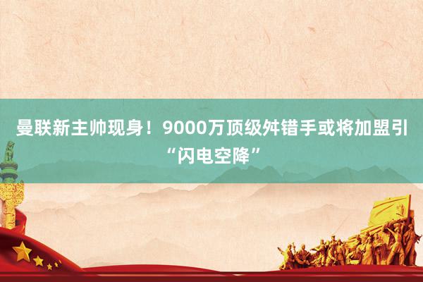 曼联新主帅现身！9000万顶级舛错手或将加盟引“闪电空降”