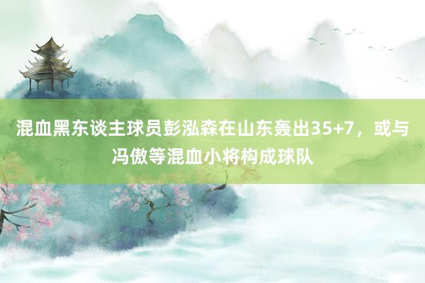 混血黑东谈主球员彭泓森在山东轰出35+7，或与冯傲等混血小将构成球队