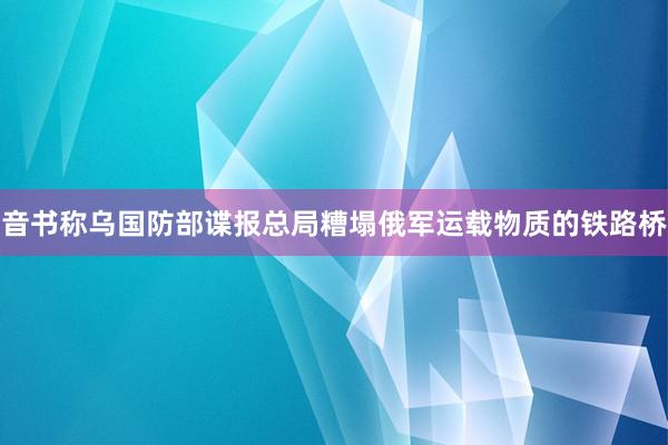 音书称乌国防部谍报总局糟塌俄军运载物质的铁路桥