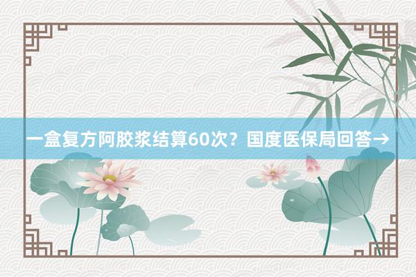 一盒复方阿胶浆结算60次？国度医保局回答→