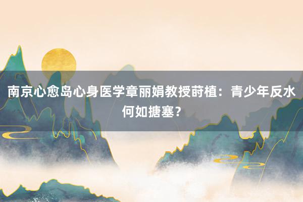 南京心愈岛心身医学章丽娟教授莳植：青少年反水何如搪塞？